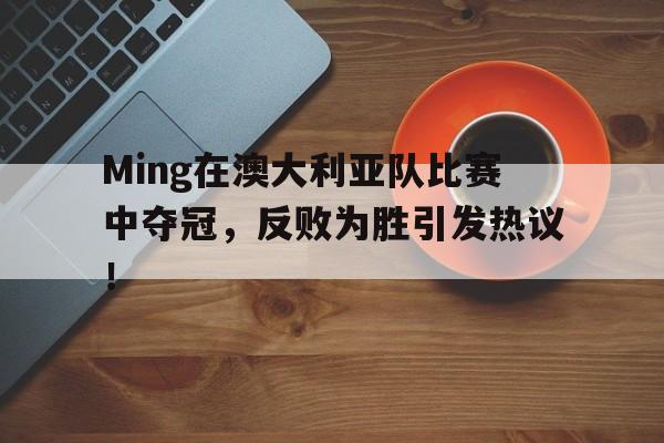 Ming在澳大利亚队比赛中夺冠，反败为胜引发热议！的简单介绍